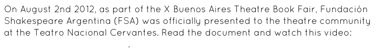 On August 2nd 2012, as part of the X Buenos Aires Theatre Book Fair, Fundación Shakespeare Argentina (FSA) was officially presented to the theatre community at the Teatro Nacional Cervantes. Read the document and watch this video: https://vimeo.com/56127121.